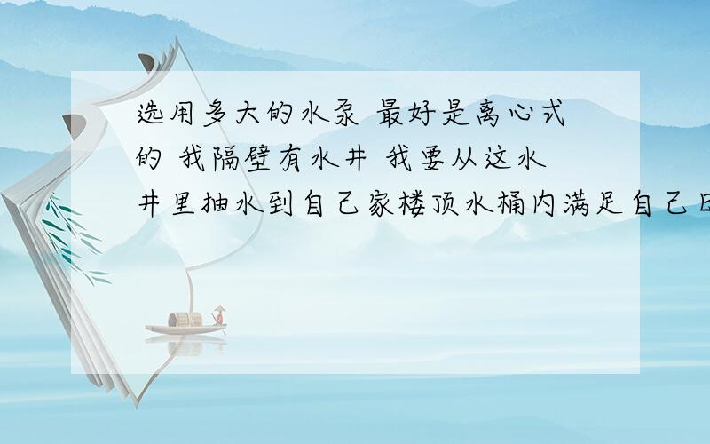 选用多大的水泵 最好是离心式的 我隔壁有水井 我要从这水井里抽水到自己家楼顶水桶内满足自己日常需求用水理论估计 水井离井口10米 然后平行走水管有个2米的坡度 井口平行到我家楼下