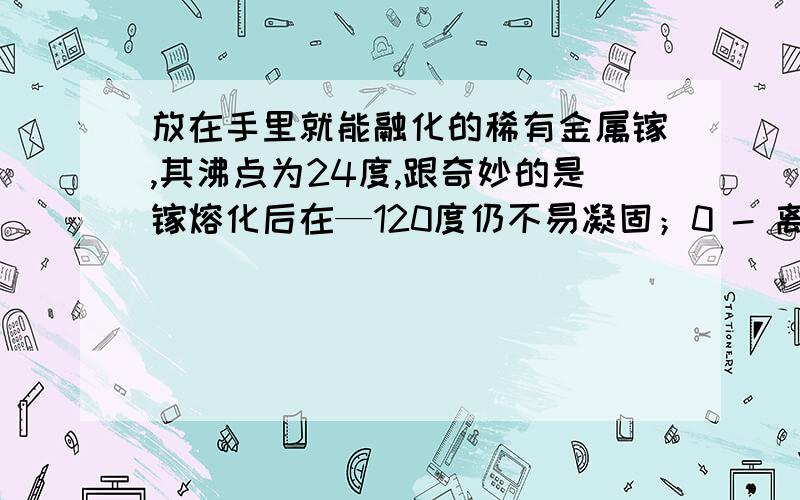 放在手里就能融化的稀有金属镓,其沸点为24度,跟奇妙的是镓熔化后在—120度仍不易凝固；0 - 离问题结束还有 14 天 3 小时在常温下几乎不与氧气和水反应,但能溶于强碱和强酸；与其他金属融