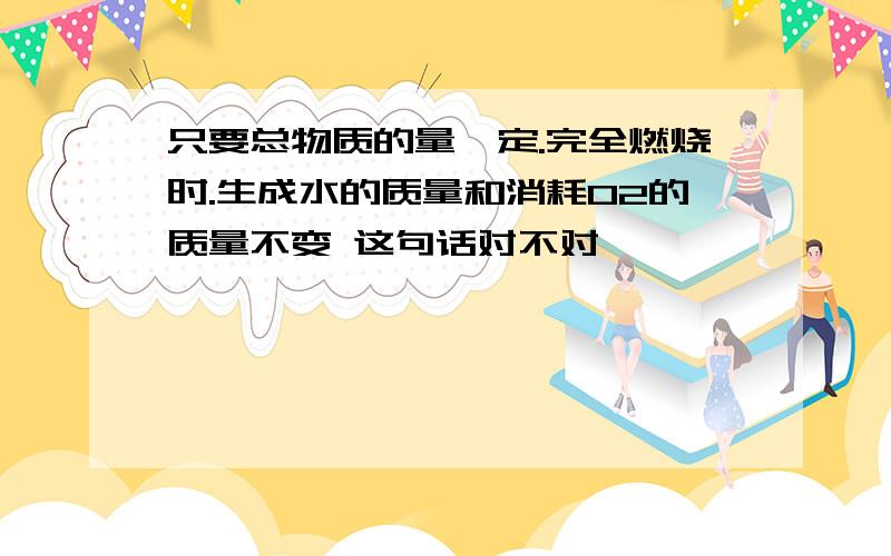 只要总物质的量一定.完全燃烧时.生成水的质量和消耗O2的质量不变 这句话对不对