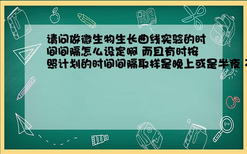 请问做微生物生长曲线实验的时间间隔怎么设定啊 而且有时按照计划的时间间隔取样是晚上或是半夜 不方便做实验啊 怎么设计实验的?