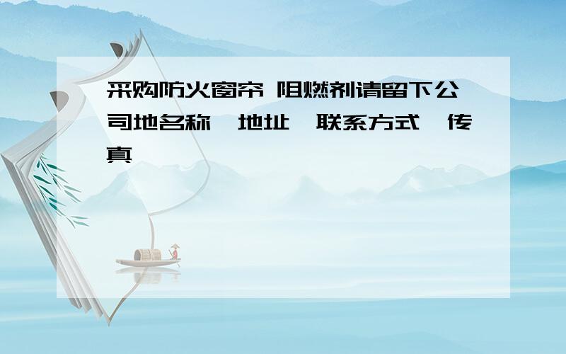 采购防火窗帘 阻燃剂请留下公司地名称,地址、联系方式、传真