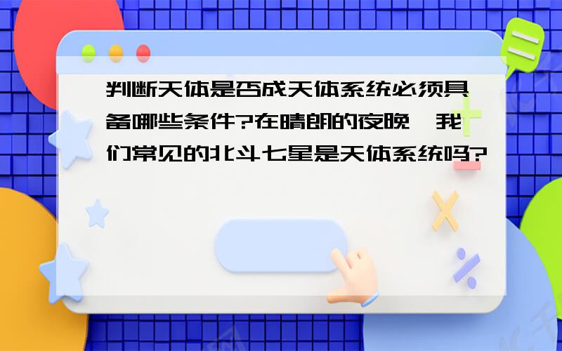 判断天体是否成天体系统必须具备哪些条件?在晴朗的夜晚,我们常见的北斗七星是天体系统吗?