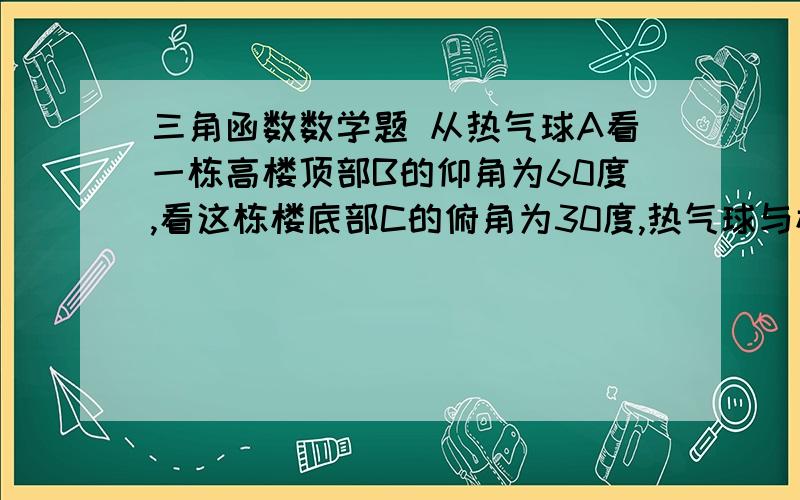 三角函数数学题 从热气球A看一栋高楼顶部B的仰角为60度,看这栋楼底部C的俯角为30度,热气球与楼高的水平距离为66米,这栋楼有多高