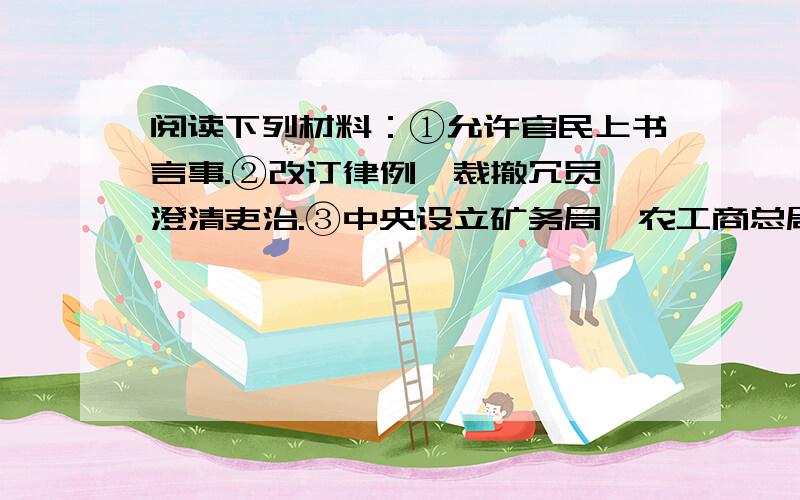 阅读下列材料：①允许官民上书言事.②改订律例,裁撤冗员,澄清吏治.③中央设立矿务局、农工商总局；奖励农、工、商的发展；兴办商会、农会等民间团体；改革财政,编制预决算.请回答：1