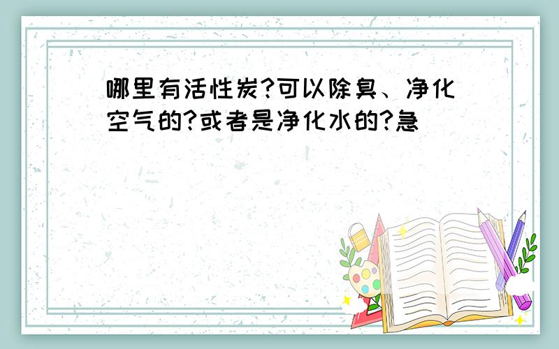 哪里有活性炭?可以除臭、净化空气的?或者是净化水的?急