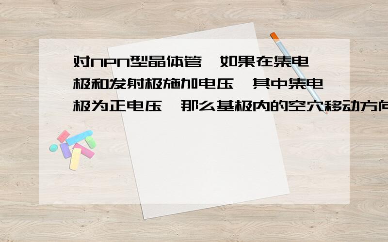 对NPN型晶体管,如果在集电极和发射极施加电压,其中集电极为正电压,那么基极内的空穴移动方向? .对NPN型晶体管,如果在集电极和发射极施加电压,其中集电极为正电压,那么基极内的空穴移动