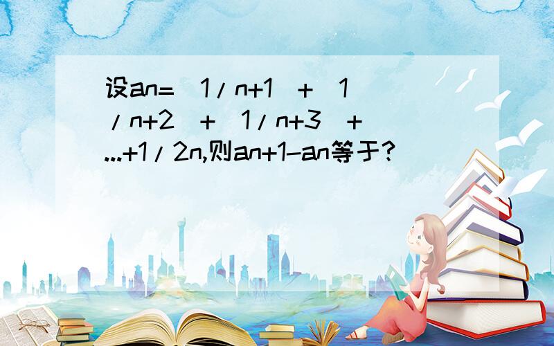 设an=(1/n+1)+(1/n+2)+(1/n+3)+...+1/2n,则an+1-an等于?