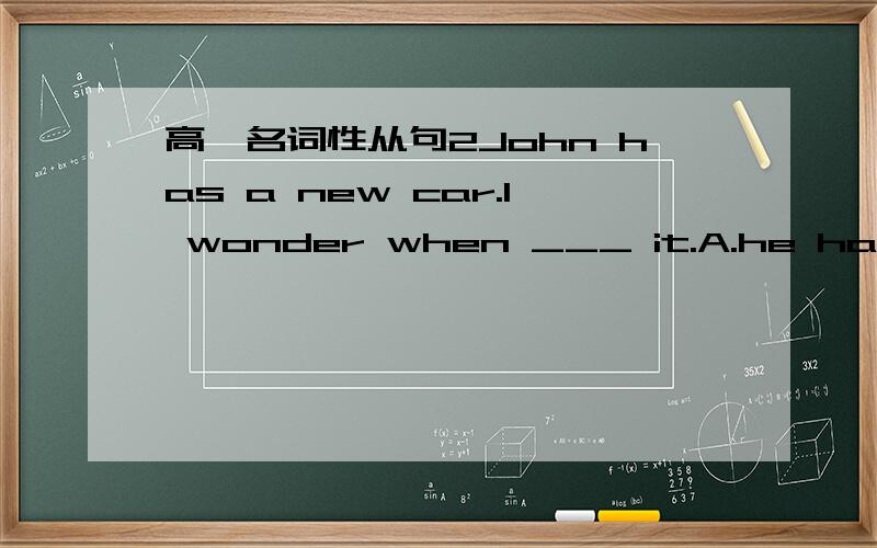 高一名词性从句2John has a new car.I wonder when ___ it.A.he has got B.he got为什么选B?难道是强调事实吗?可是我认为他在动作之前的,应该用完成时呀?