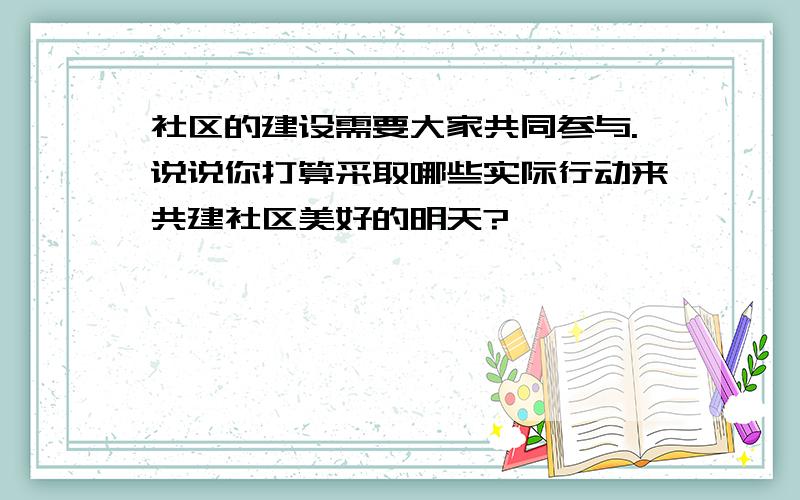 社区的建设需要大家共同参与.说说你打算采取哪些实际行动来共建社区美好的明天?