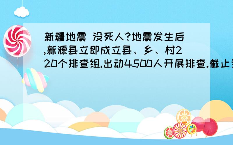 新疆地震 没死人?地震发生后,新源县立即成立县、乡、村220个排查组,出动4500人开展排查.截止当日京时10:30,20余人受伤,7223户22000余人受灾,其中倒塌房屋1650间.倒了一千多房子,居然无一人死亡