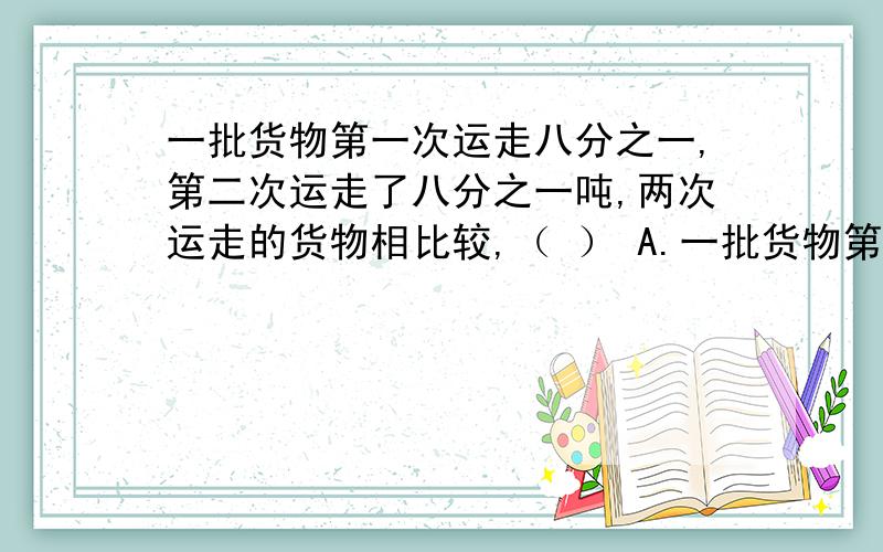 一批货物第一次运走八分之一,第二次运走了八分之一吨,两次运走的货物相比较,（ ） A.一批货物第一次运走八分之一,第二次运走了八分之一吨,两次运走的货物相比较,（ ） A.第一次运走的