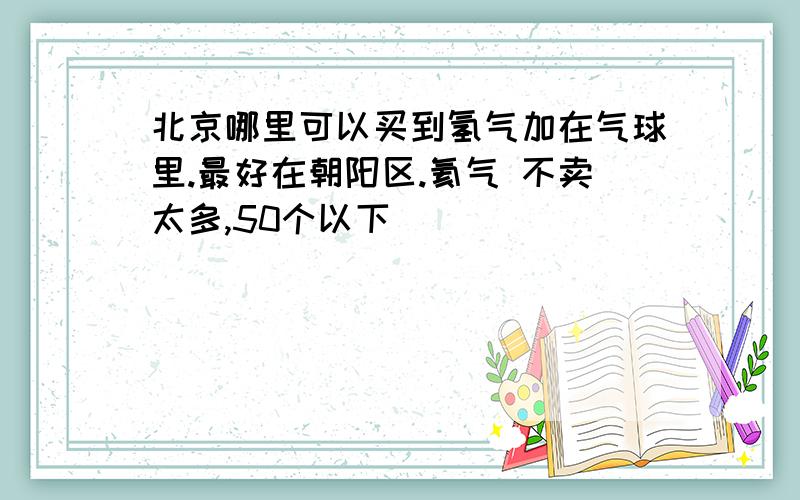 北京哪里可以买到氢气加在气球里.最好在朝阳区.氦气 不卖太多,50个以下