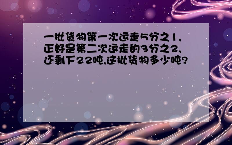 一批货物第一次运走5分之1,正好是第二次运走的3分之2,还剩下22吨,这批货物多少吨?