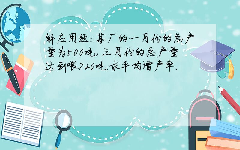 解应用题：某厂的一月份的总产量为500吨,三月份的总产量达到喂720吨.求平均增产率.