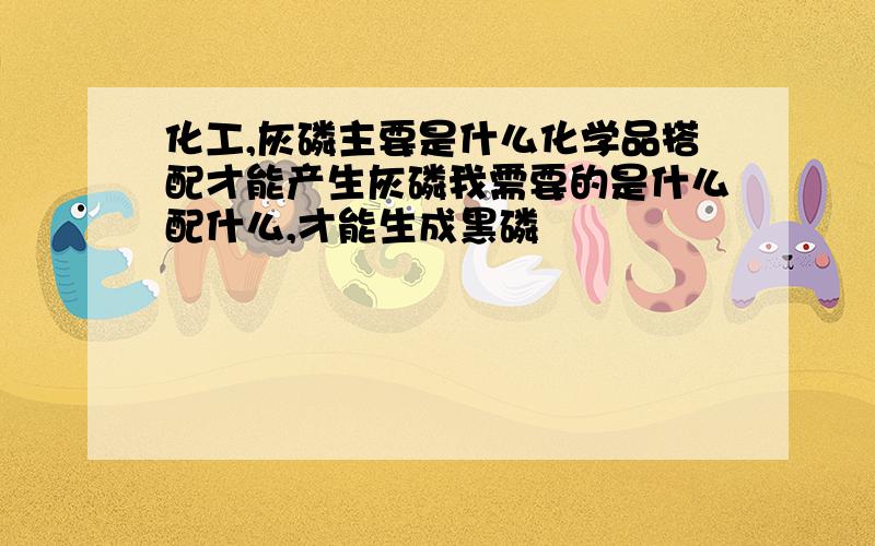 化工,灰磷主要是什么化学品搭配才能产生灰磷我需要的是什么配什么,才能生成黑磷