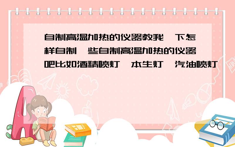 自制高温加热的仪器教我一下怎样自制一些自制高温加热的仪器吧比如酒精喷灯、本生灯、汽油喷灯