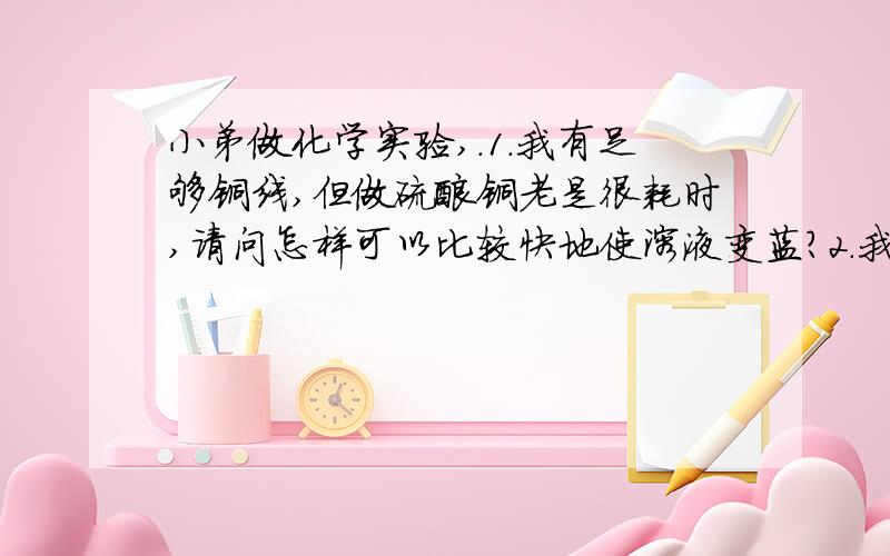 小弟做化学实验,.1.我有足够铜线,但做硫酸铜老是很耗时,请问怎样可以比较快地使溶液变蓝?2.我原来做的硫酸铜已经够蓝的了,但我把烧红的铜快直接放进去后,竟然变成了绿绿蓝蓝的东西,是