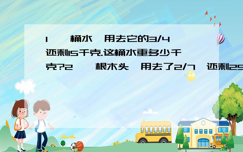 1、一桶水,用去它的3/4,还剩15千克.这桶水重多少千克?2、一根木头,用去了2/7,还剩25米没用,这根木头长多少米?3、一条公路,已经修了全长的1/3,还剩10千米,这条公路全长多少千米?4、一辆车从甲