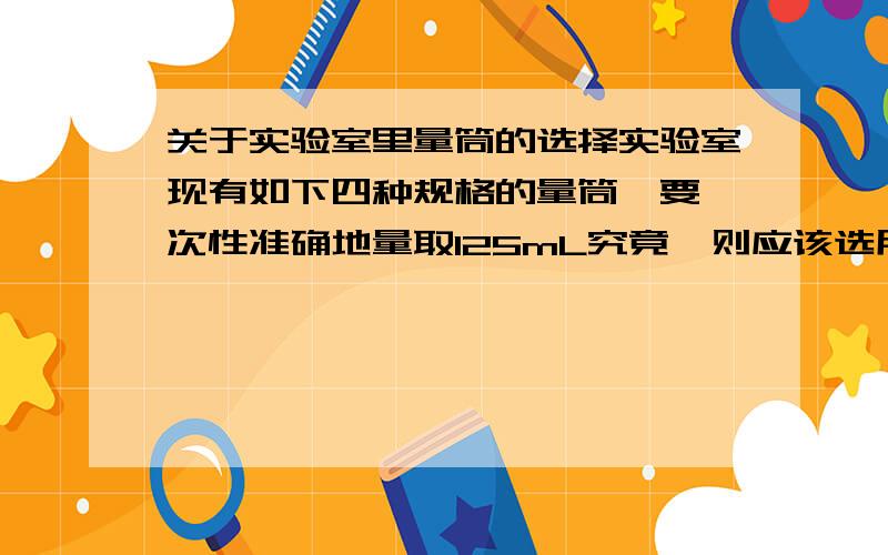 关于实验室里量筒的选择实验室现有如下四种规格的量筒,要一次性准确地量取125mL究竟,则应该选用的量筒是（ ）A.量程100mL,最小分度值1mL B.量程200mL,最小分度值2mLC.量程250mL,最小分度值5mLD.