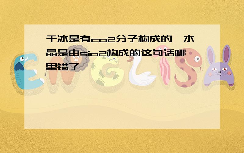 干冰是有co2分子构成的,水晶是由sio2构成的这句话哪里错了