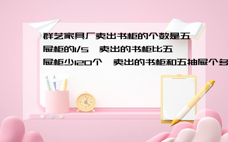 群艺家具厂卖出书柜的个数是五屉柜的1/5,卖出的书柜比五屉柜少120个,卖出的书柜和五抽屉个多少个?