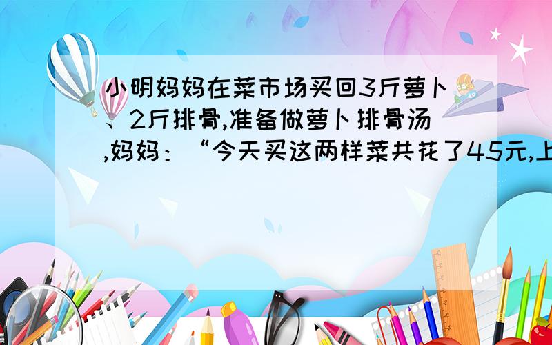 小明妈妈在菜市场买回3斤萝卜、2斤排骨,准备做萝卜排骨汤,妈妈：“今天买这两样菜共花了45元,上月买同重这两样菜只要36元,爸爸：“报纸上说萝卜的单价上涨50%,排骨单价上涨20%”小明：