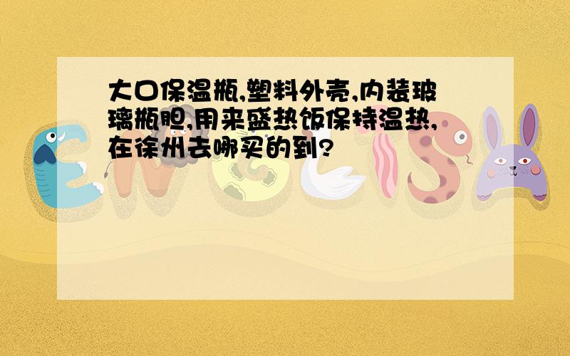 大口保温瓶,塑料外壳,内装玻璃瓶胆,用来盛热饭保持温热,在徐州去哪买的到?