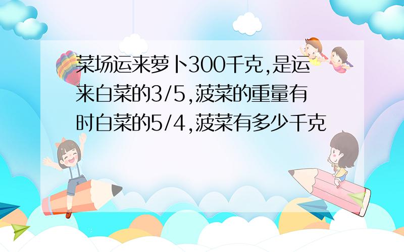 菜场运来萝卜300千克,是运来白菜的3/5,菠菜的重量有时白菜的5/4,菠菜有多少千克