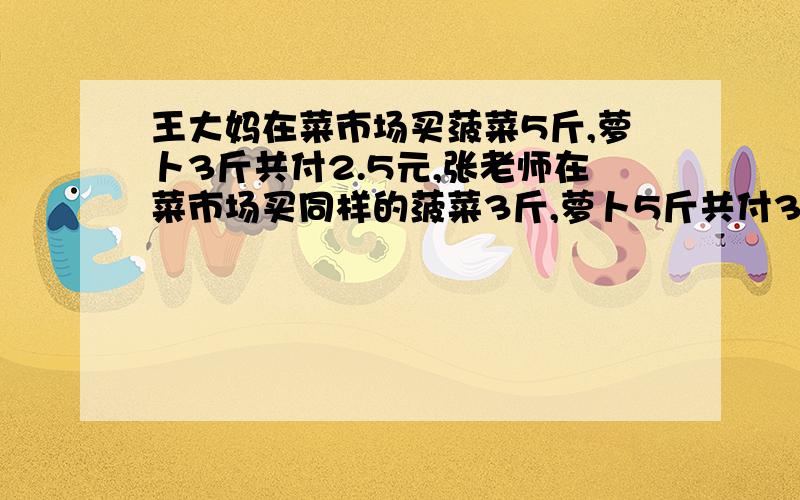 王大妈在菜市场买菠菜5斤,萝卜3斤共付2.5元,张老师在菜市场买同样的菠菜3斤,萝卜5斤共付3.1元.菠菜,萝卜每斤各多少元?要求算式,思路图.解方程时要完整,不能列完方程后直接给出答案,要完