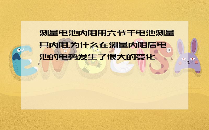 测量电池内阻用六节干电池测量其内阻.为什么在测量内阻后电池的电势发生了很大的变化