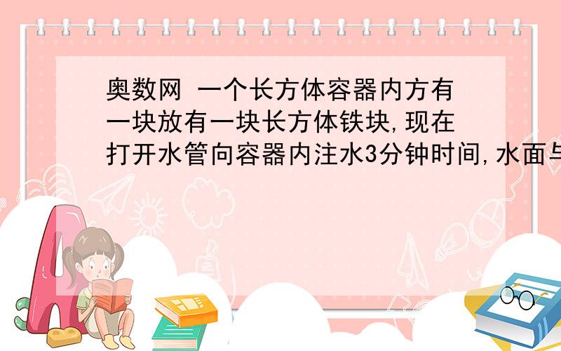 奥数网 一个长方体容器内方有一块放有一块长方体铁块,现在打开水管向容器内注水3分钟时间,水面与铁块的顶面平齐，又过了18分钟水注满了容器。已知容器的容积是40立方分米，容器高50厘