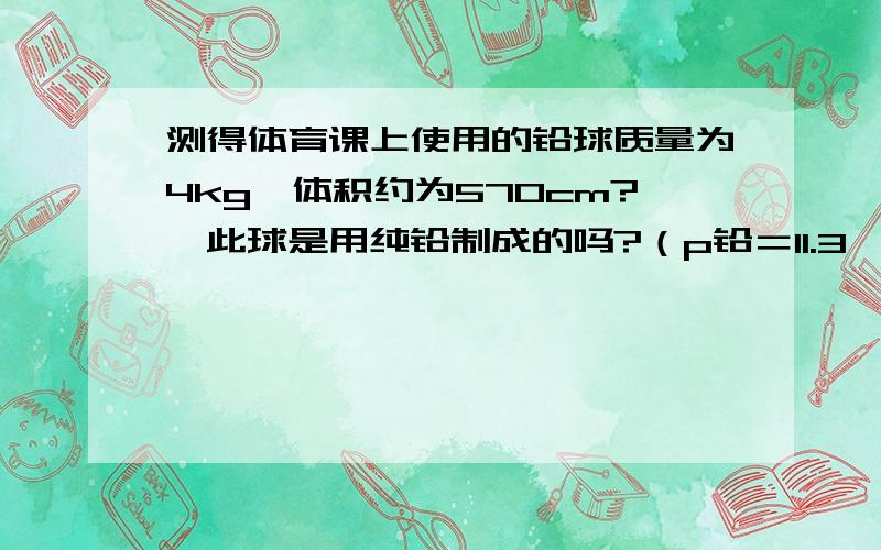 测得体育课上使用的铅球质量为4kg,体积约为570cm?,此球是用纯铅制成的吗?（p铅＝11.3×10?kg／m