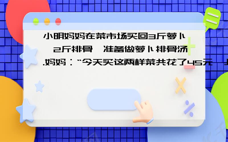 小明妈妈在菜市场买回3斤萝卜、2斤排骨,准备做萝卜排骨汤.妈妈：“今天买这两样菜共花了45元,上月买同重的量的这两样菜只要36元”.爸爸：“报纸上说了萝卜的单价上涨50%,排骨单价上涨20