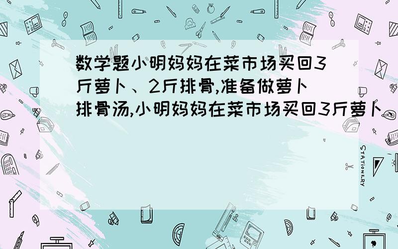 数学题小明妈妈在菜市场买回3斤萝卜、2斤排骨,准备做萝卜排骨汤,小明妈妈在菜市场买回3斤萝卜、2斤排骨,准备做萝卜排骨汤,妈妈：“今天买这两样菜共花了90元,上月买同重这两样菜只要72