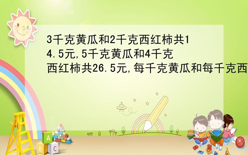 3千克黄瓜和2千克西红柿共14.5元,5千克黄瓜和4千克西红柿共26.5元,每千克黄瓜和每千克西红柿各多少元.| |+ \ |+| * { *|\ @/