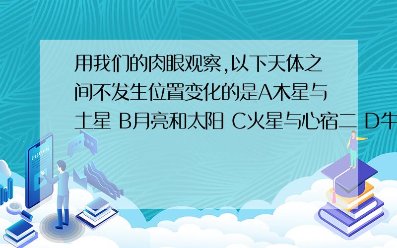 用我们的肉眼观察,以下天体之间不发生位置变化的是A木星与土星 B月亮和太阳 C火星与心宿二 D牛郎星与织女星