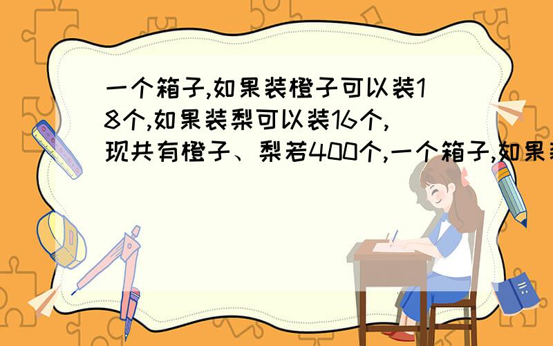 一个箱子,如果装橙子可以装18个,如果装梨可以装16个,现共有橙子、梨若400个,一个箱子,如果装橙子可以装18个,如果装梨可以装16个,现共有橙子、梨若400个,而且装梨的箱子是装橙子箱子的2倍.