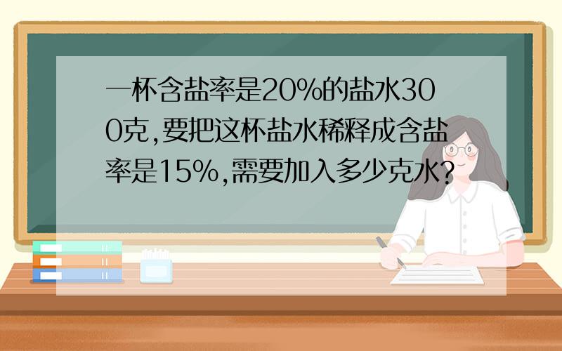 一杯含盐率是20%的盐水300克,要把这杯盐水稀释成含盐率是15%,需要加入多少克水?