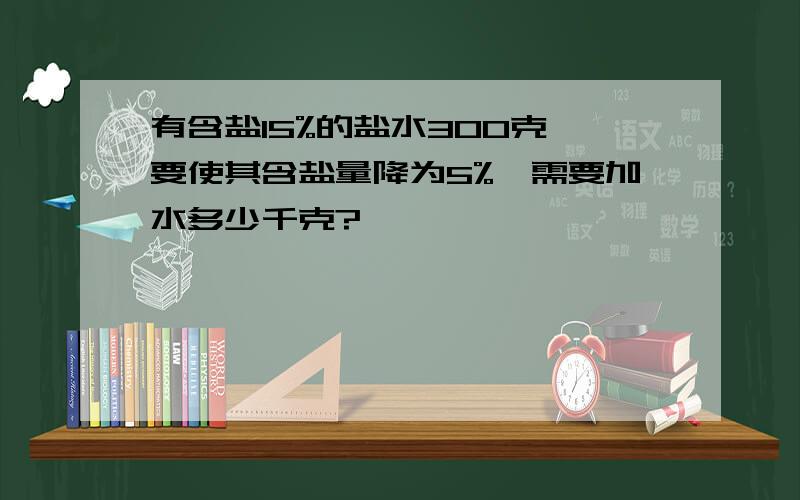 有含盐15%的盐水300克,要使其含盐量降为5%,需要加水多少千克?