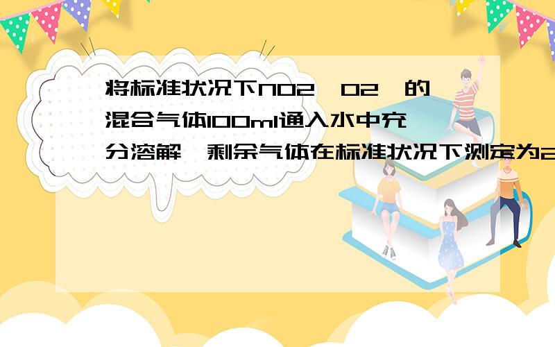 将标准状况下NO2,O2,的混合气体100ml通入水中充分溶解,剩余气体在标准状况下测定为20ml,计算原混合气中NO2,O2的体积