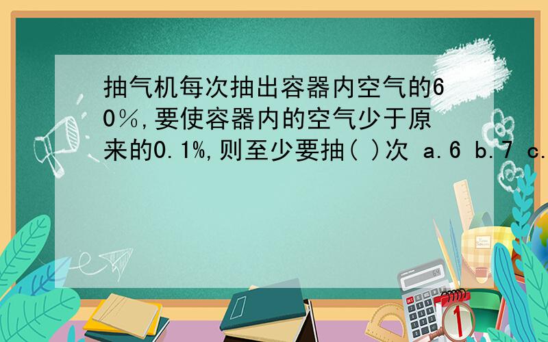 抽气机每次抽出容器内空气的60％,要使容器内的空气少于原来的0.1%,则至少要抽( )次 a.6 b.7 c.8 d.9会的帮下``小女在此谢下了``