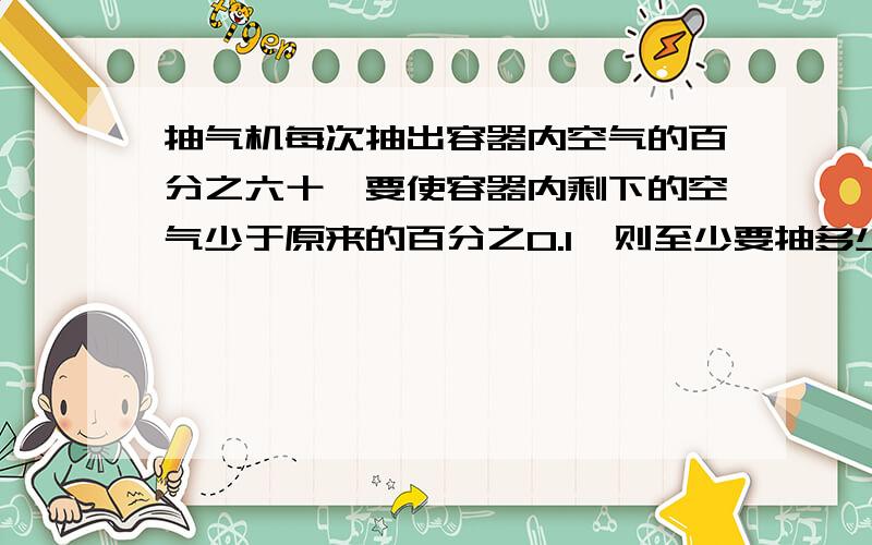 抽气机每次抽出容器内空气的百分之六十,要使容器内剩下的空气少于原来的百分之0.1,则至少要抽多少次参考数据lg2=0.3010,lg3=0.4771