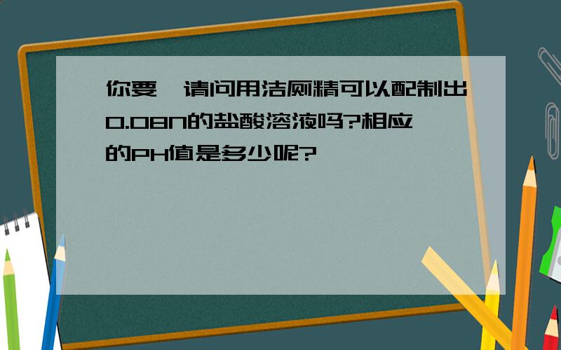 你要,请问用洁厕精可以配制出0.08N的盐酸溶液吗?相应的PH值是多少呢?