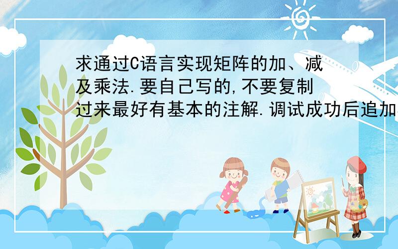 求通过C语言实现矩阵的加、减及乘法.要自己写的,不要复制过来最好有基本的注解.调试成功后追加50分具体要求：1、矩阵以数组的形式输入,结果以矩阵的形式输出.比如：输入一个2*3的矩阵,