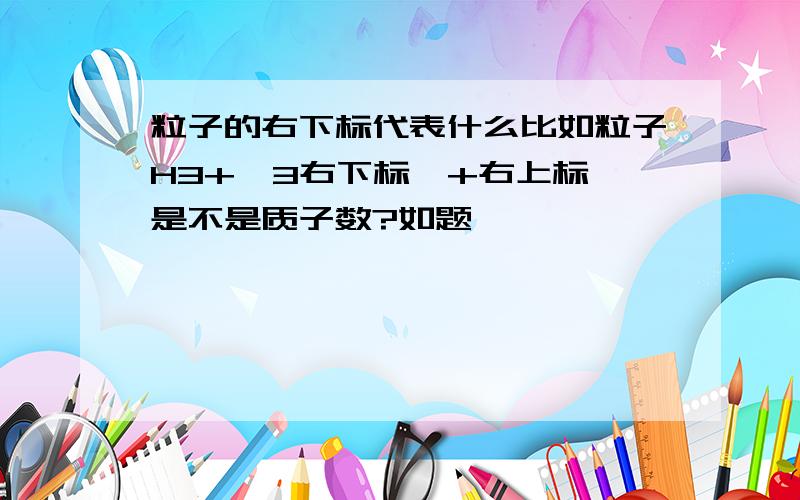 粒子的右下标代表什么比如粒子H3+,3右下标,+右上标,是不是质子数?如题,