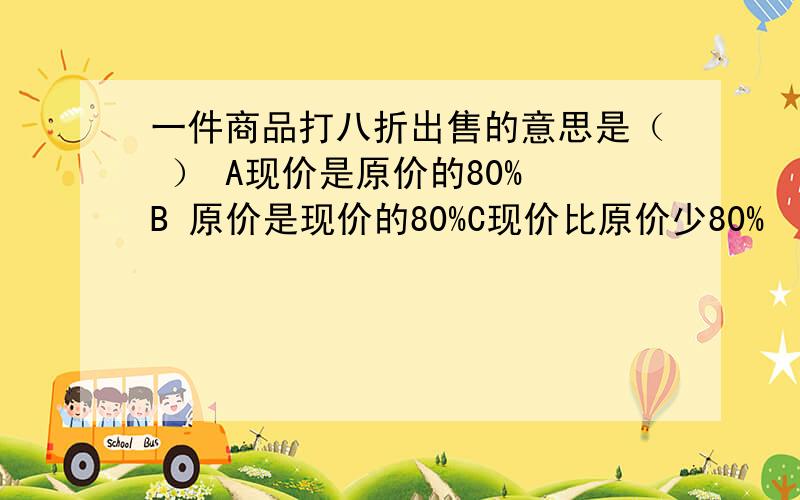 一件商品打八折出售的意思是（ ） A现价是原价的80% B 原价是现价的80%C现价比原价少80%