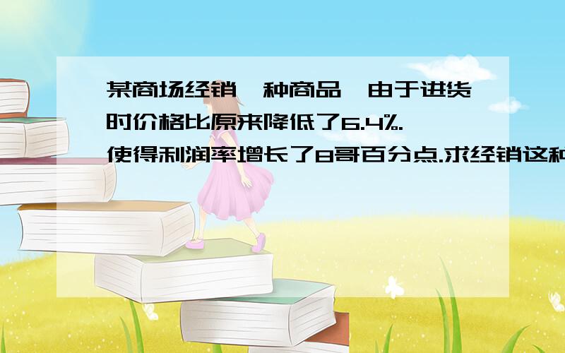 某商场经销一种商品,由于进货时价格比原来降低了6.4%.使得利润率增长了8哥百分点.求经销这种商品原来的利润率