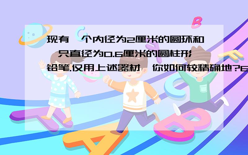 现有一个内径为2厘米的圆环和一只直径为0.6厘米的圆柱形铅笔.仅用上述器材,你如何较精确地?E谁能教我啊?