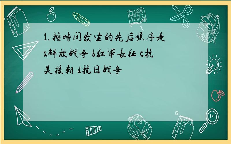 1.按时间发生的先后顺序是 a解放战争 b红军长征 c抗美援朝 d抗日战争