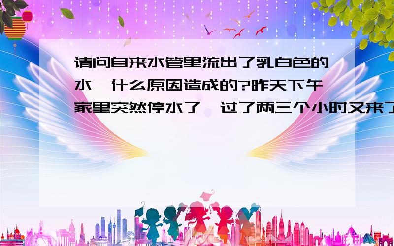 请问自来水管里流出了乳白色的水,什么原因造成的?昨天下午家里突然停水了,过了两三个小时又来了,可是放出来的水却不是透明的,成淡淡的乳白色,在杯子里放几秒后颜色不但没有变浅,反而